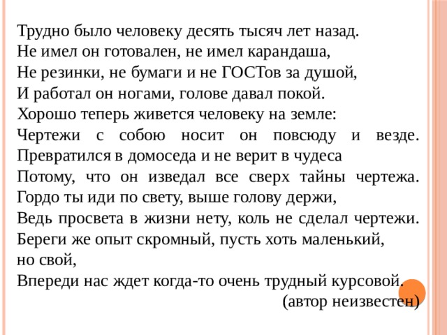 Трудно было человеку десять тысяч лет назад. Не имел он готовален, не имел карандаша, Не резинки, не бумаги и не ГОСТов за душой, И работал он ногами, голове давал покой. Хорошо теперь живется человеку на земле: Чертежи с собою носит он повсюду и везде. Превратился в домоседа и не верит в чудеса Потому, что он изведал все сверх тайны чертежа. Гордо ты иди по свету, выше голову держи, Ведь просвета в жизни нету, коль не сделал чертежи. Береги же опыт скромный, пусть хоть маленький, но свой, Впереди нас ждет когда-то очень трудный курсовой.  (автор неизвестен)  