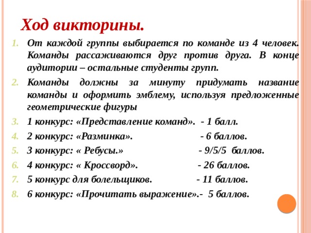 Ход викторины. От каждой группы выбирается по команде из 4 человек. Команды рассаживаются друг против друга. В конце аудитории – остальные студенты групп. Команды должны за минуту придумать название команды и оформить эмблему, используя предложенные геометрические фигуры 1 конкурс: «Представление команд». - 1 балл. 2 конкурс: «Разминка». - 6 баллов. 3 конкурс: « Ребусы.» - 9/5/5 баллов. 4 конкурс: « Кроссворд». - 26 баллов. 5 конкурс для болельщиков. - 11 баллов. 6 конкурс: «Прочитать выражение».- 5 баллов.    