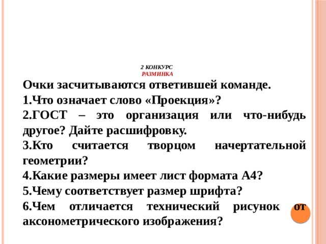           2 конкурс  Разминка Очки засчитываются ответившей команде. 1.Что означает слово «Проекция»? 2.ГОСТ – это организация или что-нибудь другое? Дайте расшифровку. 3.Кто считается творцом начертательной геометрии? 4.Какие размеры имеет лист формата А4? 5.Чему соответствует размер шрифта? 6.Чем отличается технический рисунок от аксонометрического изображения?     