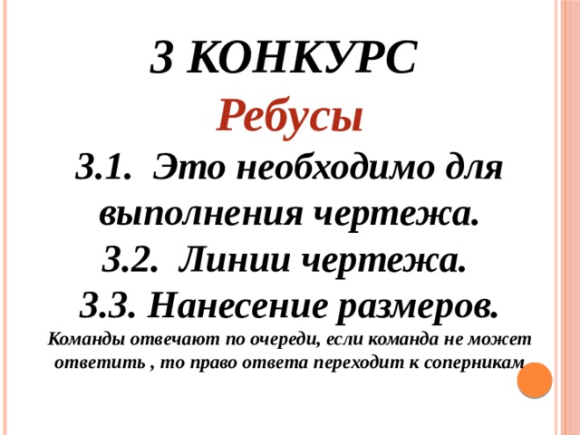 3 конкурс Ребусы 3.1. Это необходимо для выполнения чертежа. 3.2. Линии чертежа. 3.3. Нанесение размеров. Команды отвечают по очереди, если команда не может ответить , то право ответа переходит к соперникам   