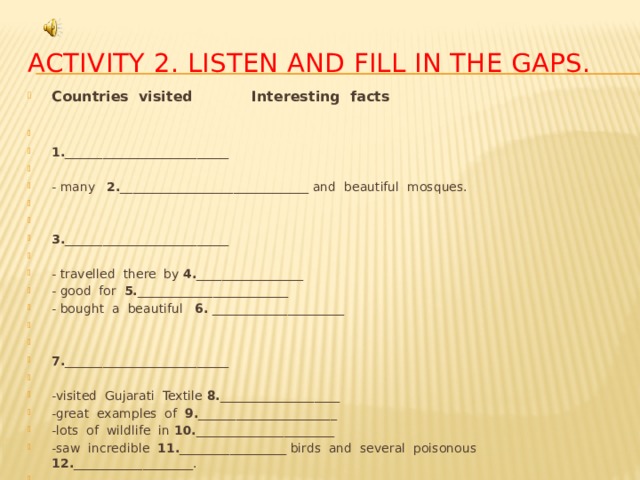 Activity 2. Listen and fill in the gaps. Countries visited Interesting facts    1. __________________________   - many 2. ______________________________ and beautiful mosques.     3. __________________________   - travelled there by 4. _________________ - good for 5. ________________________ - bought a beautiful 6. _____________________     7. __________________________   -visited Gujarati Textile 8. ___________________ -great examples of 9. ______________________ -lots of wildlife in 10. ______________________ -saw incredible 11. _________________ birds and several poisonous 12. ___________________.   