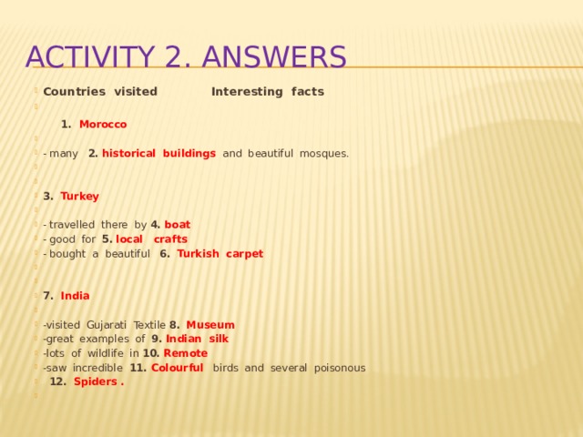 Activity 2. Answers Countries visited Interesting facts    1. Morocco   - many 2.  historical buildings  and beautiful mosques.     3. Turkey   - travelled there by 4.  boat  - good for 5.  local crafts - bought a beautiful 6.  Turkish carpet     7. India   -visited Gujarati Textile 8.  Museum -great examples of 9.  Indian silk -lots of wildlife in 10.  Remote -saw incredible 11. Colourful  birds and several poisonous  12.  Spiders .   