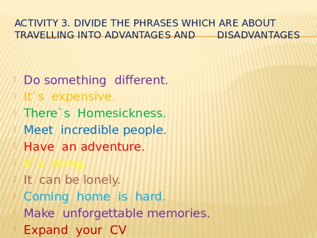 Activity 3. Divide the phrases which are about travelling into advantages and disadvantages Do something different. It`s expensive. There`s Homesickness. Meet incredible people. Have an adventure. It`s tiring. It can be lonely. Coming home is hard. Make unforgettable memories. Expand your CV 