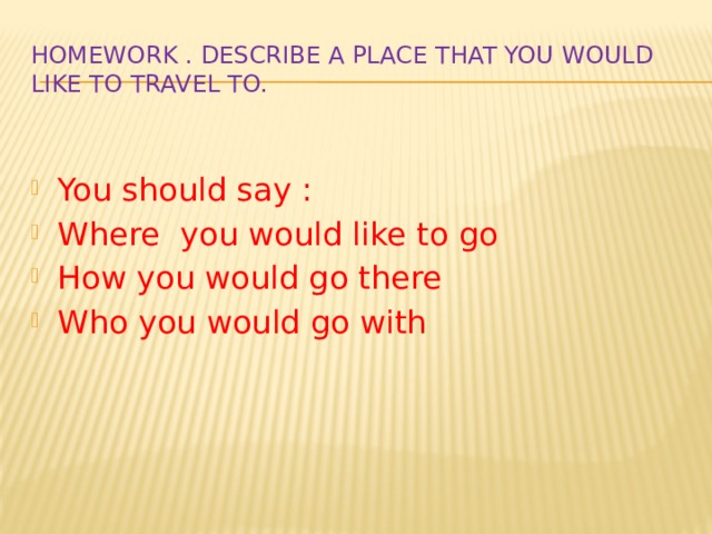 Homework . Describe a place that you would like to travel to. You should say : Where you would like to go How you would go there Who you would go with 