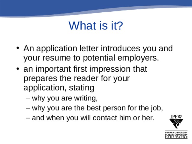 What is it? An application letter introduces you and your resume to potential employers. an important first impression that prepares the reader for your application, stating why you are writing, why you are the best person for the job, and when you will contact him or her. why you are writing, why you are the best person for the job, and when you will contact him or her. 