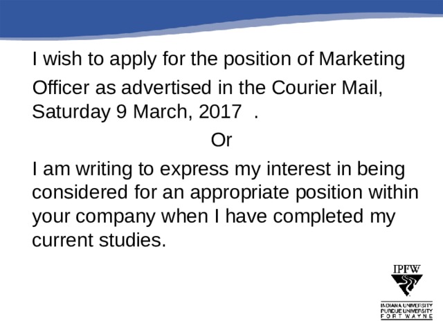   I wish to apply for the position of Marketing  Officer as advertised in the Courier Mail, Saturday 9 March, 2017 . Or  I am writing to express my interest in being considered for an appropriate position within your company when I have completed my current studies. 