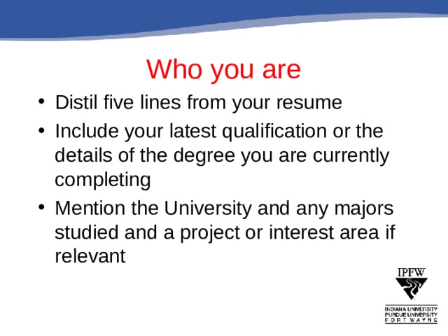 Who you are Distil five lines from your resume Include your latest qualification or the details of the degree you are currently completing Mention the University and any majors studied and a project or interest area if relevant  