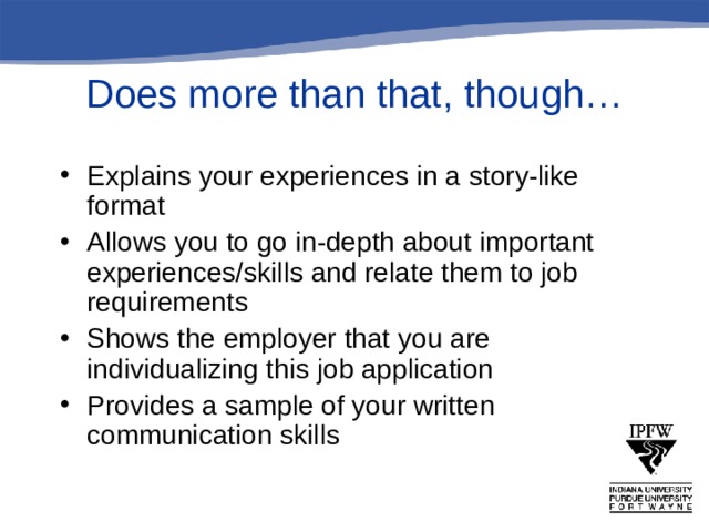 Does more than that, though… Explains your experiences in a story-like format Allows you to go in-depth about important experiences/skills and relate them to job requirements Shows the employer that you are individualizing this job application Provides a sample of your written communication skills  