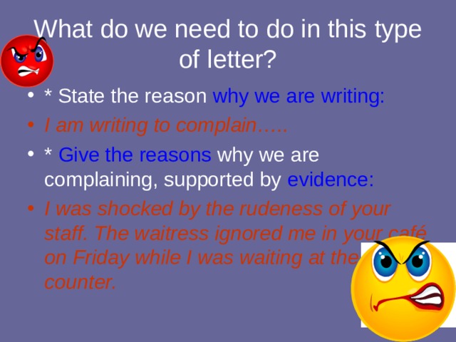What do we need to do in this type of letter? * State the reason why we are writing: I am writing to complain….. * Give the reasons why we are complaining, supported by evidence: I was shocked by the rudeness of your staff. The waitress ignored me in your café on Friday while I was waiting at the counter. 