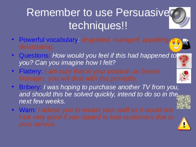 Remember to use Persuasive techniques!! Powerful vocabulary : disgusted, outraged, appalling, devastating, Questions:  How would you feel if this had happened to you? Can you imagine how I felt? Flattery:  I am sure that in your position as Senior Manager, you will deal with this promptly. Bribery:  I was hoping to purchase another TV from you, and should this be solved quickly, intend to do so in the next few weeks. Warn:  I advise you to retrain your staff as it would not look very good if you started to lose customers due to poor service.  