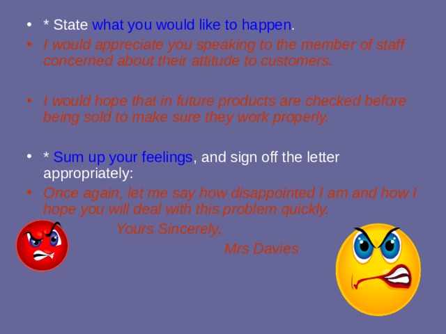 * State what you would like to happen . I would appreciate you speaking to the member of staff concerned about their attitude to customers.  I would hope that in future products are checked before being sold to make sure they work properly.  * Sum up your feelings , and sign off the letter appropriately: Once again, let me say how disappointed I am and how I hope you will deal with this problem quickly. Yours Sincerely,  Mrs Davies Yours Sincerely,  Mrs Davies Yours Sincerely,  Mrs Davies Yours Sincerely,  Mrs Davies Yours Sincerely,  Mrs Davies 