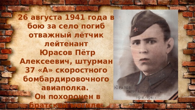 26 августа 1941 года в бою за село погиб отважный лётчик лейтенант  Юрасов Пётр Алексеевич, штурман 37 «А» скоростного бомбардировочного авиаполка.  Он похоронен в братской могиле.   