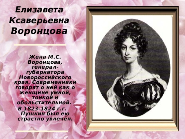 Елизавета Ксаверьевна Воронцова  Жена М.С. Воронцова, генерал-губернатора Новороссийского края. Современники говорят о ней как о женщине умной, тонкой и обольстительной. В 1823-1824 г.г. Пушкин был ею страстно увлечён.  