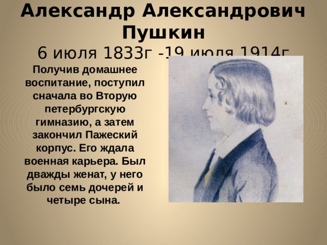 Александр Александрович Пушкин  6 июля 1833г -19 июля 1914г Получив домашнее воспитание, поступил сначала во Вторую петербургскую гимназию, а затем закончил Пажеский корпус. Его ждала военная карьера. Был дважды женат, у него было семь дочерей и четыре сына. 