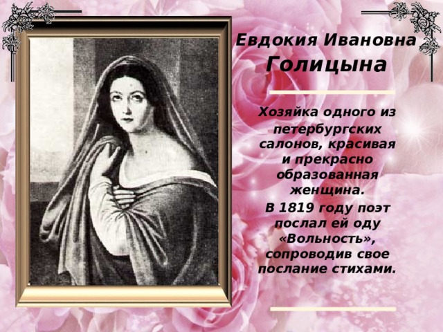 Евдокия Ивановна Голицына  Хозяйка одного из петербургских салонов, красивая и прекрасно образованная женщина.  В 1819 году поэт послал ей оду «Вольность», сопроводив свое послание стихами.  