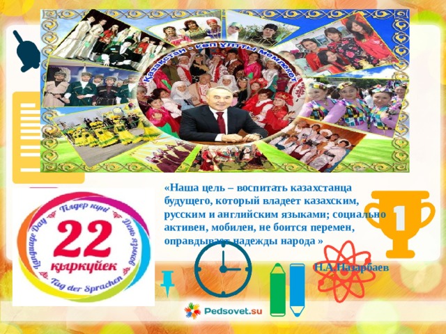 «Наша цель – воспитать казахстанца будущего, который владеет казахским, русским и английским языками; социально активен, мобилен, не боится перемен, оправдывает надежды народа »   Н.А.Назарбаев 