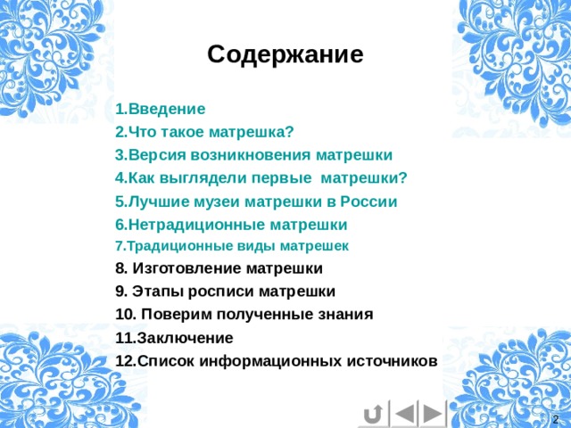 Содержание 1.Введение 2.Что такое матрешка? 3.Версия возникновения матрешки 4.Как выглядели первые  матрешки? 5.Лучшие музеи матрешки в России 6.Нетрадиционные матрешки 7.Традиционные виды матрешек 8. Изготовление матрешки 9. Этапы росписи матрешки 10. Поверим полученные знания 11.Заключение 12.Список информационных источников  2 