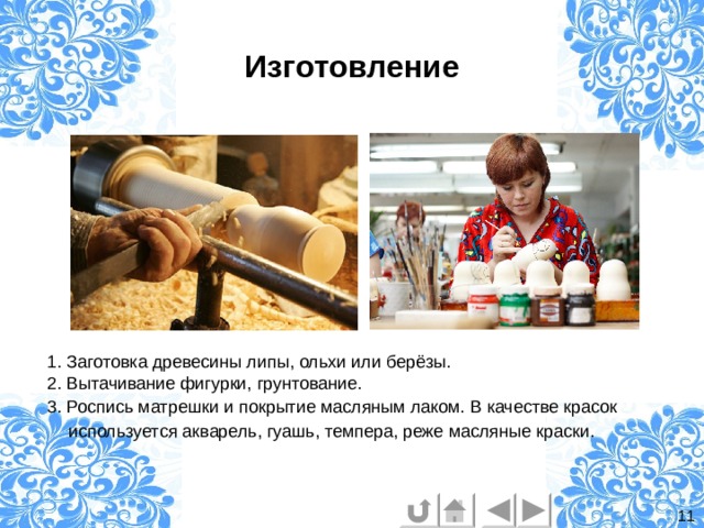 Изготовление  1. Заготовка древесины липы, ольхи или берёзы.  2. Вытачивание фигурки, грунтование.  3. Роспись матрешки и покрытие масляным лаком. В качестве красок используется акварель, гуашь, темпера, реже масляные краски.  11 