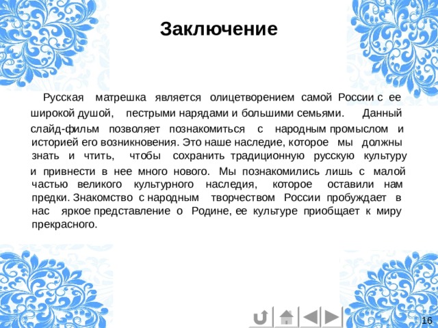 Заключение  Русская матрешка является олицетворением самой России с ее  широкой душой, пестрыми нарядами и большими семьями. Данный  слайд-фильм позволяет познакомиться с народным промыслом и историей его возникновения. Это наше наследие, которое мы должны знать и чтить, чтобы сохранить традиционную русскую культуру  и привнести в нее много нового. Мы познакомились лишь с малой частью великого культурного наследия, которое оставили нам предки. Знакомство с народным творчеством России пробуждает в нас яркое представление о Родине, ее культуре приобщает к миру прекрасного. 16 