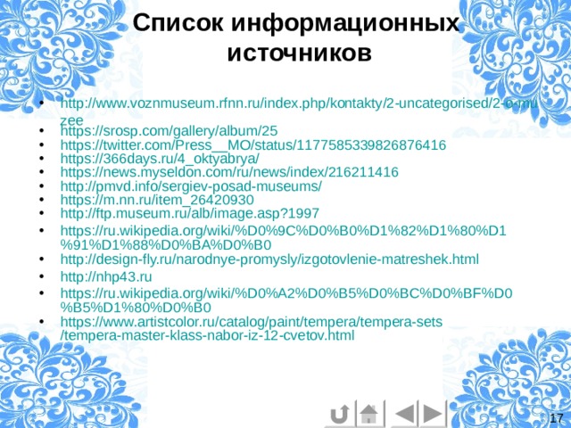 Список информационных  источников http://www.voznmuseum.rfnn.ru/index.php/kontakty/2-uncategorised/2-o-muzee https://srosp.com/gallery/album/25 https://twitter.com/Press__MO/status/1177585339826876416 https://366days.ru/4_oktyabrya/ https://news.myseldon.com/ru/news/index/216211416 http://pmvd.info/sergiev-posad-museums/ https:// m.nn.ru /item_26420930 http://ftp.museum.ru/alb/image.asp?1997 https://ru.wikipedia.org/wiki/%D0%9C%D0%B0%D1%82%D1%80%D1%91%D1%88%D0%BA%D0%B0 http://design-fly.ru/narodnye-promysly/izgotovlenie-matreshek.html http://nhp43.ru https://ru.wikipedia.org/wiki/%D0%A2%D0%B5%D0%BC%D0%BF%D0%B5%D1%80%D0%B0 https:// www.artistcolor.ru / catalog / paint / tempera / tempera-sets /tempera-master-klass-nabor-iz-12-cvetov.html 17 