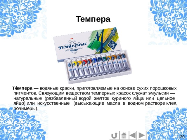   Темпера  Те́мпера — водяные краски, приготовляемые на основе сухих порошковых пигментов. Связующим веществом темперных красок служат эмульсии — натуральные (разбавленный водой желток куриного яйца или цельное яйцо) или искусственные (высыхающие масла в водном растворе клея, полимеры). 20 