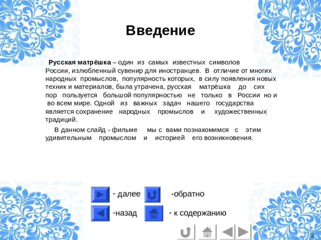 Введение  Русская матрёшка – один из самых известных символов России, излюбленный сувенир для иностранцев. В отличие от многих народных промыслов, популярность которых, в силу появления новых техник и материалов, была утрачена, русская матрёшка до сих пор пользуется большой популярностью не только в России но и во всем мире. Одной из важных задач нашего государства является сохранение народных  промыслов  и художественных традиций.  В данном слайд - фильме мы с вами познакомимся с этим удивительным промыслом и историей его возникновения. 3 