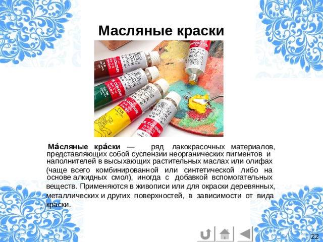 Масляные краски  Ма́сляные кра́ски  — ряд  лакокрасочных материалов, представляющих собой суспензии неорганических пигментов и наполнителей в высыхающих растительных маслах или олифах  (чаще всего  комбинированной  или  синтетической либо на основе алкидных смол), иногда с добавкой вспомогательных  веществ. Применяются в живописи или для окраски деревянных,   металлических и других поверхностей, в зависимости от вида  краски. 22 