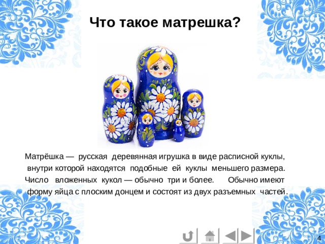 Что такое матрешка?   Матрёшка — русская деревянная игрушка в виде расписной куклы,  внутри которой находятся подобные ей куклы меньшего размера. Число вложенных кукол — обычно три и более. Обычно имеют  форму яйца с плоским донцем и состоят из двух разъемных частей. 4 