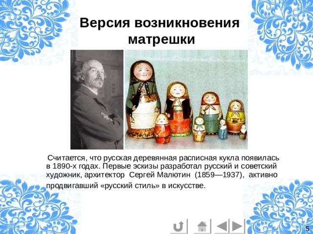 Версия возникновения  матрешки  Считается, что русская деревянная расписная кукла появилась в 1890-х годах. Первые эскизы разработал русский и советский художник, архитектор  Сергей Малютин  (1859—1937), активно продвигавший «русский стиль» в искусстве.  5 