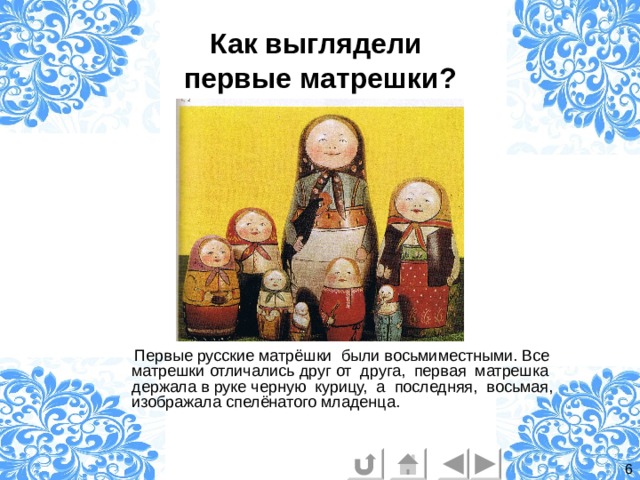 Как выглядели  первые матрешки?  Первые русские матрёшки были восьмиместными. Все матрешки отличались друг от друга, первая матрешка держала в руке черную курицу, а последняя, восьмая, изображала спелёнатого младенца. 6 