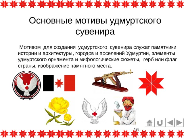 Основные мотивы удмуртского сувенира  Мотивом для создания удмуртского сувенира служат памятники истории и архитектуры, городов и поселений Удмуртии, элементы удмуртского орнамента и мифологические сюжеты,  герб или флаг страны, изображение памятного места. 