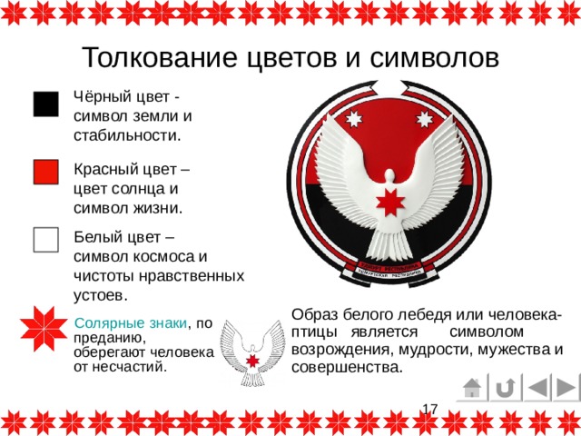Толкование цветов и символов Чёрный цвет - символ земли и стабильности. Красный цвет – цвет солнца и символ жизни. Белый цвет – символ космоса и чистоты нравственных устоев. Образ белого лебедя или человека-птицы является символом возрождения, мудрости, мужества и совершенства.  Солярные знаки , по преданию, оберегают человека от несчастий. 