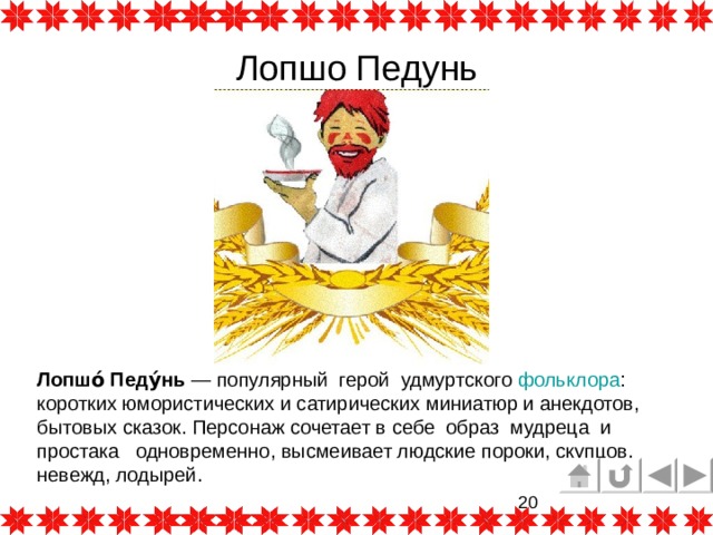 Лопшо Педунь Лопшо́ Педу́нь  — популярный герой  удмуртского  фольклора : коротких юмористических и сатирических миниатюр и анекдотов, бытовых сказок. Персонаж сочетает в себе образ мудреца и простака одновременно, высмеивает людские пороки, скупцов, невежд, лодырей. 