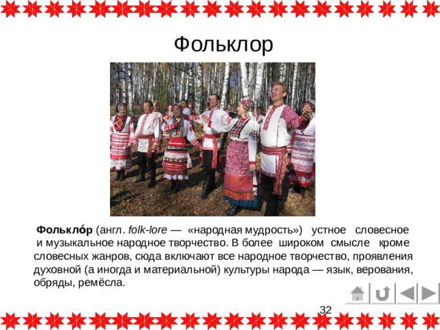   Фольклор  Фолькло́р  (англ.  folk-lore  — «народная мудрость»)  устное  словесное  и музыкальное народное творчество. В более широком смысле кроме словесных жанров, сюда включают все народное творчество, проявления духовной (а иногда и материальной) культуры народа — язык, верования, обряды, ремёсла. 