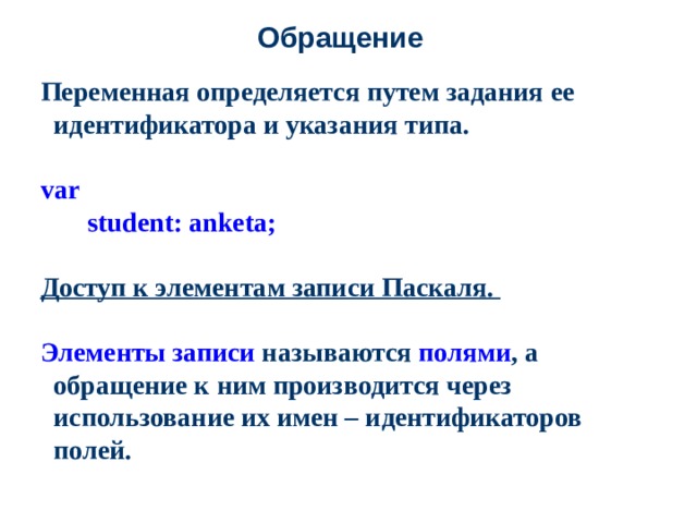 Обращение Переменная определяется путем задания ее идентификатора и указания типа.  var   student: anketa;   Доступ к элементам записи Паскаля.  Элементы записи называются полями , а обращение к ним производится через использование их имен – идентификаторов полей.   .  