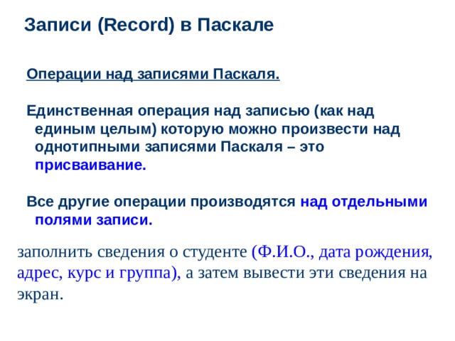 Записи ( Record ) в Паскале Операции над записями Паскаля .  Единственная операция над записью (как над единым целым) которую можно произвести над однотипными записями Паскаля – это присваивание.  Все другие операции производятся над отдельными полями записи. заполнить сведения о студенте (Ф.И.О., дата рождения, адрес, курс и группа), а затем вывести эти сведения на экран.  