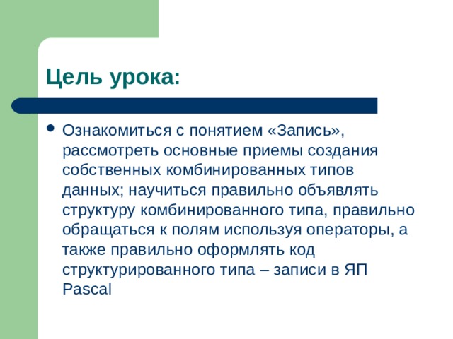 Цель урока: Ознакомиться с понятием «Запись», рассмотреть основные приемы создания собственных комбинированных типов данных; научиться правильно объявлять структуру комбинированного типа, правильно обращаться к полям используя операторы, а также правильно оформлять код структурированного типа – записи в ЯП Pascal 