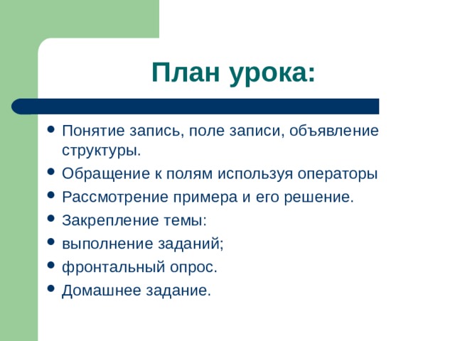 План урока: Понятие запись, поле записи, объявление структуры. Обращение к полям используя операторы Рассмотрение примера и его решение. Закрепление темы: выполнение заданий; фронтальный опрос. Домашнее задание.  