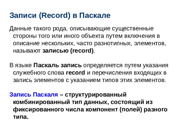 Записи ( Record ) в Паскале Данные такого рода, описывающие существенные стороны того или иного объекта путем включения в описание нескольких, часто разнотипных, элементов, называют записью (record) . В языке Паскаль запись определяется путем указания служебного слова record и перечисления входящих в запись элементов с указанием типов этих элементов.  Запись Паскаля – структурированный комбинированный тип данных, состоящий из фиксированного числа компонент (полей) разного типа.  
