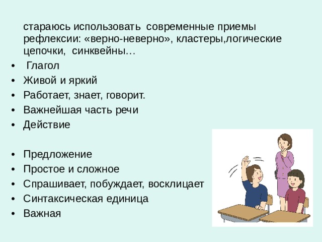  стараюсь использовать современные приемы рефлексии: «верно-неверно», кластеры,логические цепочки, синквейны…  Глагол Живой и яркий Работает, знает, говорит. Важнейшая часть речи Действие  Предложение Простое и сложное Спрашивает, побуждает, восклицает Синтаксическая единица Важная 