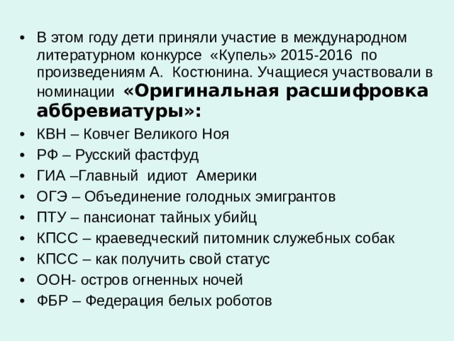 В этом году дети приняли участие в международном литературном конкурсе «Купель» 2015-2016 по произведениям А. Костюнина. Учащиеся участвовали в номинации «Оригинальная расшифровка аббревиатуры»: КВН – Ковчег Великого Ноя РФ – Русский фастфуд ГИА –Главный идиот Америки ОГЭ – Объединение голодных эмигрантов ПТУ – пансионат тайных убийц КПСС – краеведческий питомник служебных собак КПСС – как получить свой статус ООН- остров огненных ночей ФБР – Федерация белых роботов 