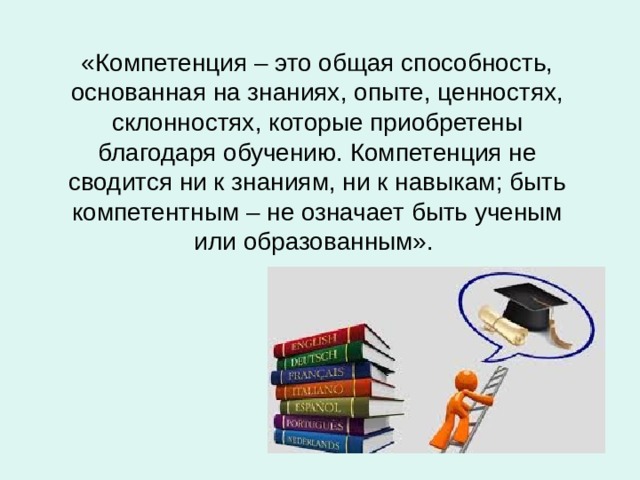 «Компетенция – это общая способность, основанная на знаниях, опыте, ценностях, склонностях, которые приобретены благодаря обучению. Компетенция не сводится ни к знаниям, ни к навыкам; быть компетентным – не означает быть ученым или образованным». 