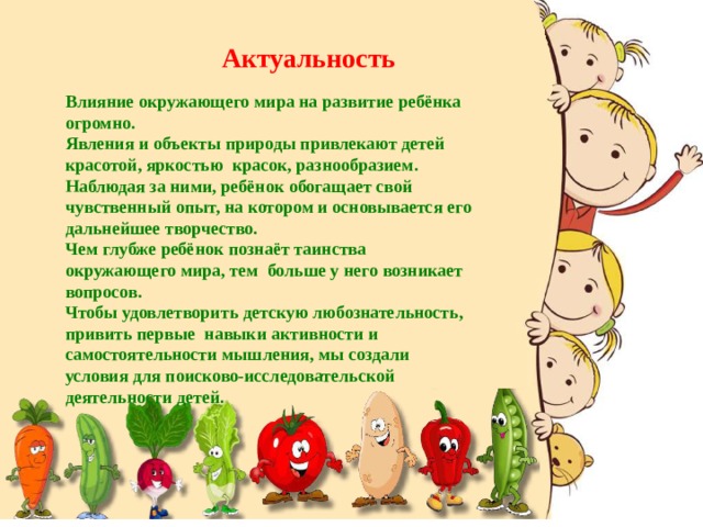 Актуальность Влияние окружающего мира на развитие ребёнка огромно. Явления и объекты природы привлекают детей красотой, яркостью красок, разнообразием. Наблюдая за ними, ребёнок обогащает свой чувственный опыт, на котором и основывается его дальнейшее творчество. Чем глубже ребёнок познаёт таинства окружающего мира, тем больше у него возникает вопросов. Чтобы удовлетворить детскую любознательность, привить первые навыки активности и самостоятельности мышления, мы создали условия для поисково-исследовательской деятельности детей. 