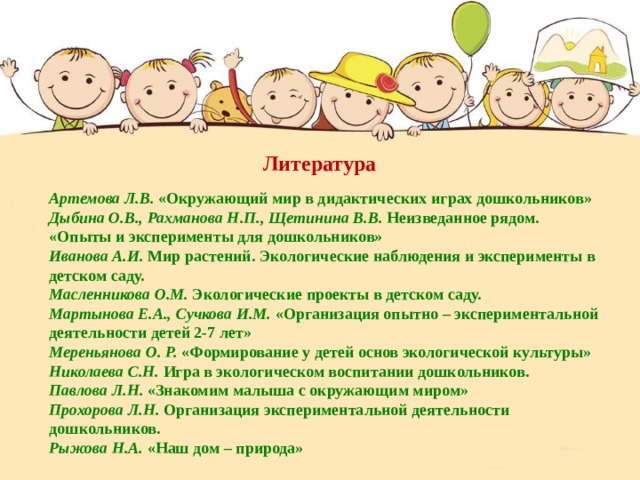 Литература В огороде репка Сидит на грядке крепко, Ребятишек манит: Кто за хвост потянет - Артемова Л.В.  «Окружающий мир в дидактических играх дошкольников» Дыбина О.В., Рахманова Н.П., Щетинина В.В.  Неизведанное рядом. «Опыты и эксперименты для дошкольников» Иванова А.И.  Мир растений. Экологические наблюдения и эксперименты в детском саду. Масленникова О.М.  Экологические проекты в детском саду. Мартынова Е.А., Сучкова И.М.  «Организация опытно – экспериментальной деятельности детей 2-7 лет» Мереньянова О. Р.  «Формирование у детей основ экологической культуры» Николаева С.Н.  Игра в экологическом воспитании дошкольников. Павлова Л.Н.  «Знакомим малыша с окружающим миром» Прохорова Л.Н.  Организация экспериментальной деятельности дошкольников. Рыжова Н.А.  «Наш дом – природа» Вытащит репку, Желтую, гладкую, Вкусную, сладкую После теплого дождя  Подросла картошка,  Помидоры, огурцы,  Даже я немножко . 