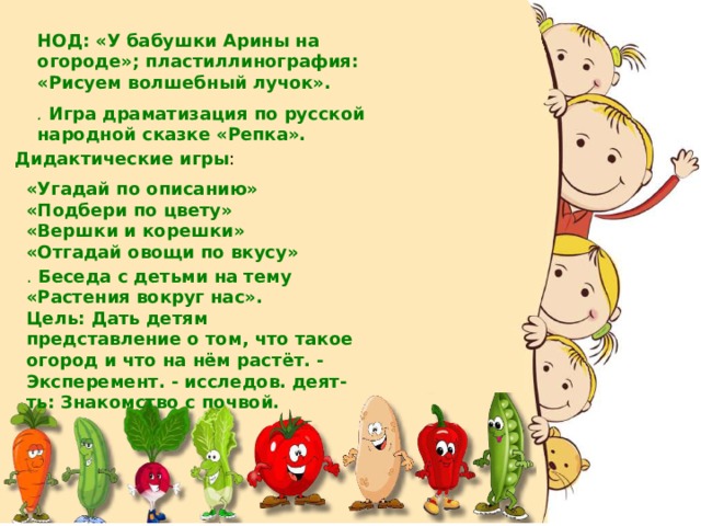 НОД: «У бабушки Арины на огороде»; пластиллинография: «Рисуем волшебный лучок». .  Игра драматизация по русской народной сказке «Репка». Дидактические игры : «Угадай по описанию» «Подбери по цвету» «Вершки и корешки» «Отгадай овощи по вкусу» .  Беседа с детьми на тему «Растения вокруг нас». Цель: Дать детям представление о том, что такое огород и что на нём растёт. - Эксперемент. - исследов. деят-ть: Знакомство с почвой. 