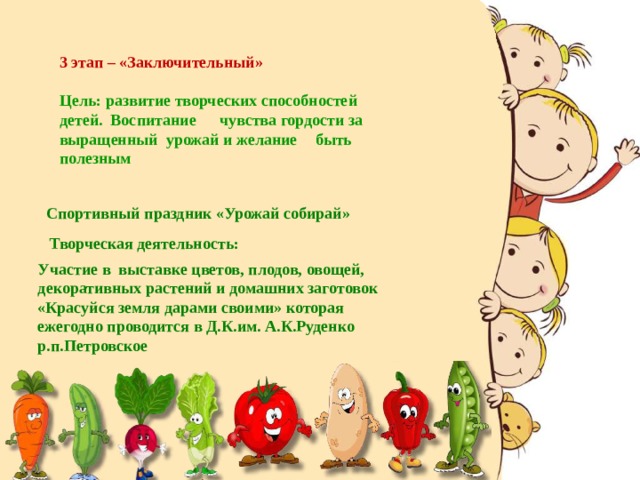 3 этап – «Заключительный» Цель: развитие творческих способностей детей. Воспитание  чувства гордости за выращенный урожай и желание  быть полезным Спортивный праздник «Урожай собирай» Творческая деятельность: Участие в выставке цветов, плодов, овощей, декоративных растений и домашних заготовок «Красуйся земля дарами своими» которая ежегодно проводится в Д.К.им. А.К.Руденко р.п.Петровское 