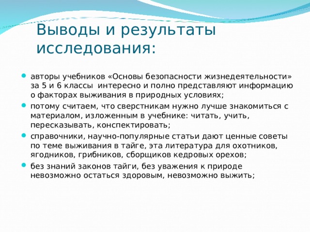 Выводы и результаты исследования: авторы учебников «Основы безопасности жизнедеятельности» за 5 и 6 классы интересно и полно представляют информацию о факторах выживания в природных условиях; потому считаем, что сверстникам нужно лучше знакомиться с материалом, изложенным в учебнике: читать, учить, пересказывать, конспектировать; справочники, научно-популярные статьи дают ценные советы по теме выживания в тайге, эта литература для охотников, ягодников, грибников, сборщиков кедровых орехов; без знаний законов тайги, без уважения к природе невозможно остаться здоровым, невозможно выжить; 