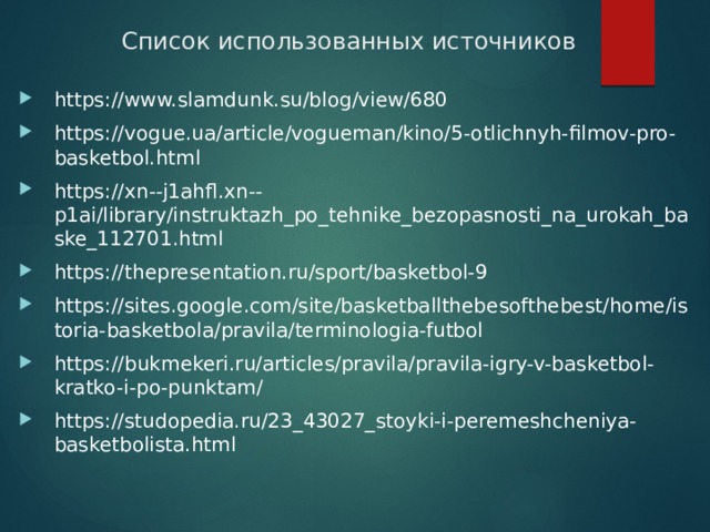Список использованных источников https://www.slamdunk.su/blog/view/680 https://vogue.ua/article/vogueman/kino/5-otlichnyh-filmov-pro-basketbol.html https://xn--j1ahfl.xn--p1ai/library/instruktazh_po_tehnike_bezopasnosti_na_urokah_baske_112701.html https://thepresentation.ru/sport/basketbol-9 https://sites.google.com/site/basketballthebesofthebest/home/istoria-basketbola/pravila/terminologia-futbol https://bukmekeri.ru/articles/pravila/pravila-igry-v-basketbol-kratko-i-po-punktam/ https://studopedia.ru/23_43027_stoyki-i-peremeshcheniya-basketbolista.html   