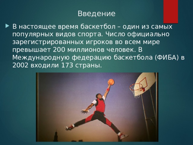 Введение В настоящее время баскетбол – один из самых популярных видов спорта. Число официально зарегистрированных игроков во всем мире превышает 200 миллионов человек. В Международную федерацию баскетбола (ФИБА) в 2002 входили 173 страны. 