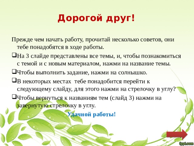 Дорогой друг!   Прежде чем начать работу, прочитай несколько советов, они тебе понадобятся в ходе работы. На 3 слайде представлены все темы, и, чтобы познакомиться с темой и с новым материалом, нажми на название темы. Чтобы выполнить задание, нажми на солнышко. В некоторых местах тебе понадобится перейти к следующему слайду, для этого нажми на стрелочку в углу? Чтобы вернуться к названиям тем (слайд 3) нажми на завернутую стрелочку в углу.  Удачной работы! 